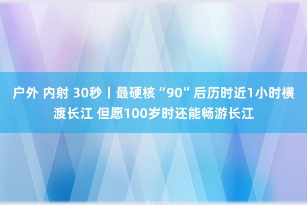 户外 内射 30秒丨最硬核“90”后历时近1小时横渡长江 但愿100岁时还能畅游长江