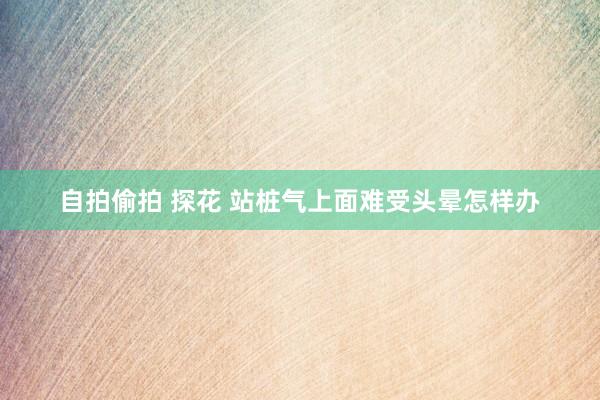 自拍偷拍 探花 站桩气上面难受头晕怎样办