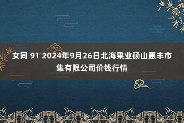女同 91 2024年9月26日北海果业砀山惠丰市集有限公司价钱行情