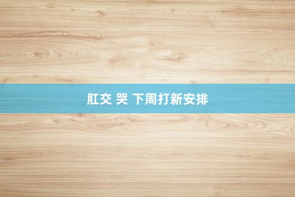 肛交 哭 下周打新安排