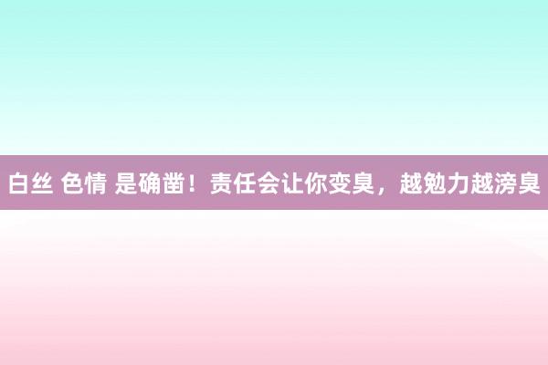 白丝 色情 是确凿！责任会让你变臭，越勉力越滂臭