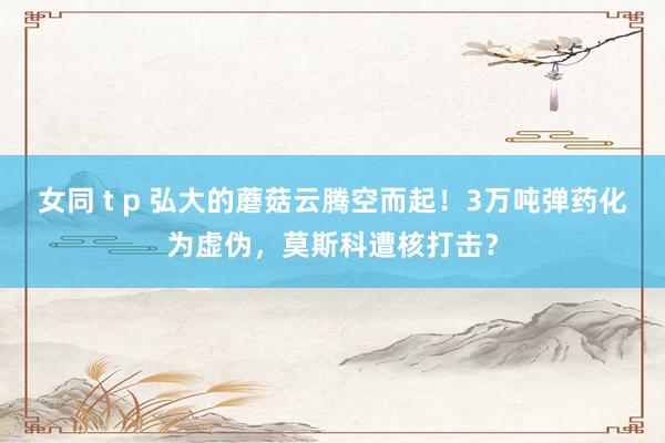 女同 t p 弘大的蘑菇云腾空而起！3万吨弹药化为虚伪，莫斯科遭核打击？