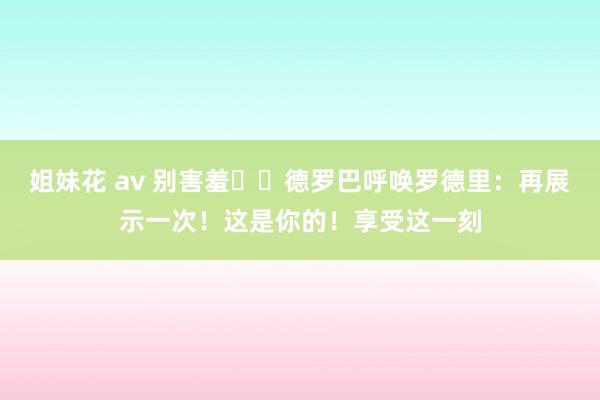 姐妹花 av 别害羞☝️德罗巴呼唤罗德里：再展示一次！这是你的！享受这一刻