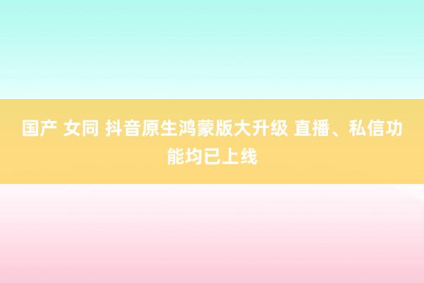 国产 女同 抖音原生鸿蒙版大升级 直播、私信功能均已上线