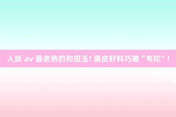 人妖 av 最老熟的和田玉! 黑皮籽料巧雕“韦陀”!