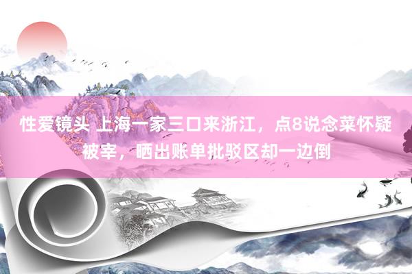 性爱镜头 上海一家三口来浙江，点8说念菜怀疑被宰，晒出账单批驳区却一边倒