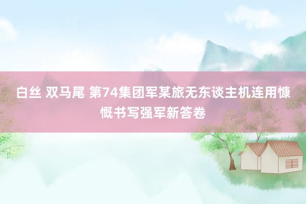 白丝 双马尾 第74集团军某旅无东谈主机连用慷慨书写强军新答卷