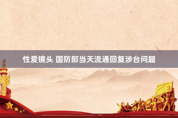 性爱镜头 国防部当天流通回复涉台问题