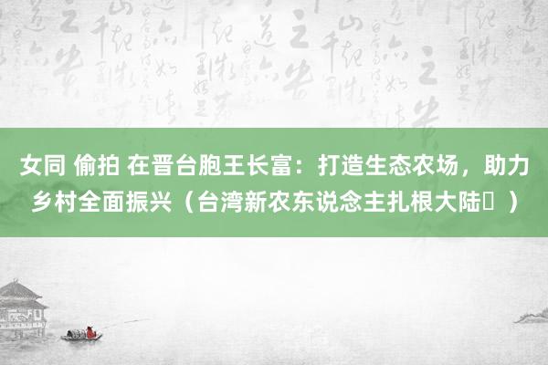女同 偷拍 在晋台胞王长富：打造生态农场，助力乡村全面振兴（台湾新农东说念主扎根大陆⑫）