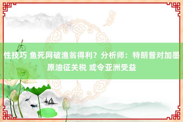 性技巧 鱼死网破渔翁得利？分析师：特朗普对加墨原油征关税 或令亚洲受益