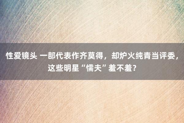 性爱镜头 一部代表作齐莫得，却炉火纯青当评委，这些明星“懦夫”羞不羞？