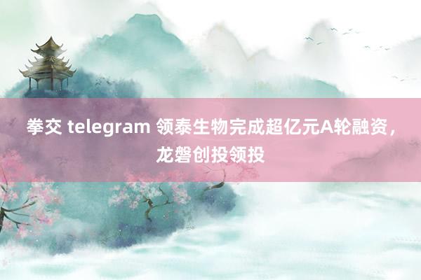 拳交 telegram 领泰生物完成超亿元A轮融资，龙磐创投领投