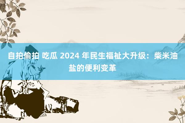 自拍偷拍 吃瓜 2024 年民生福祉大升级：柴米油盐的便利变革
