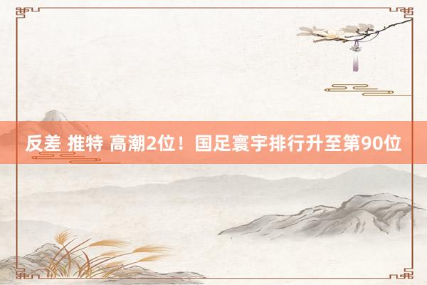 反差 推特 高潮2位！国足寰宇排行升至第90位