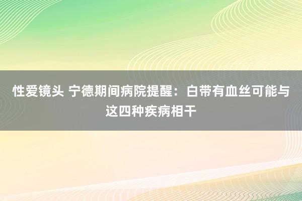 性爱镜头 宁德期间病院提醒：白带有血丝可能与这四种疾病相干