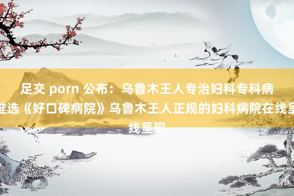 足交 porn 公布：乌鲁木王人专治妇科专科病院推选《好口碑病院》乌鲁木王人正规的妇科病院在线呈现
