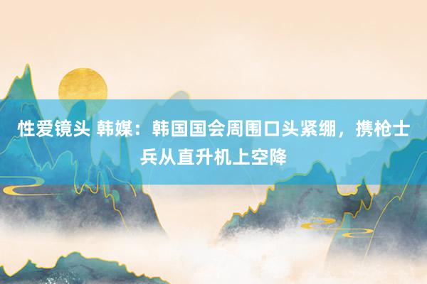 性爱镜头 韩媒：韩国国会周围口头紧绷，携枪士兵从直升机上空降