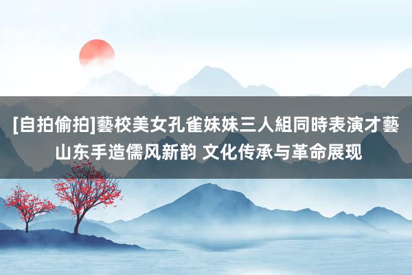 [自拍偷拍]藝校美女孔雀妹妹三人組同時表演才藝 山东手造儒风新韵 文化传承与革命展现