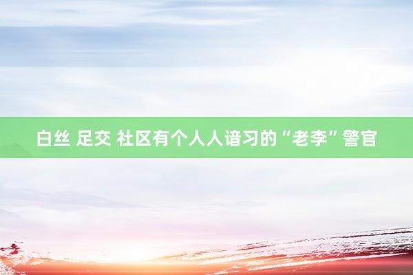白丝 足交 社区有个人人谙习的“老李”警官
