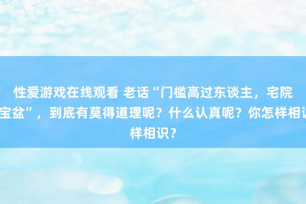 性爱游戏在线观看 老话“门槛高过东谈主，宅院聚宝盆”，到底有莫得道理呢？什么认真呢？你怎样相识？