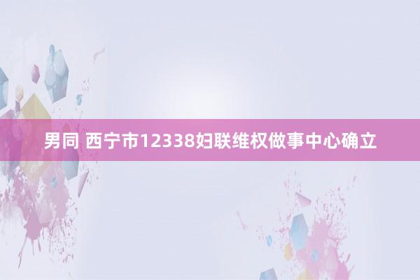 男同 西宁市12338妇联维权做事中心确立