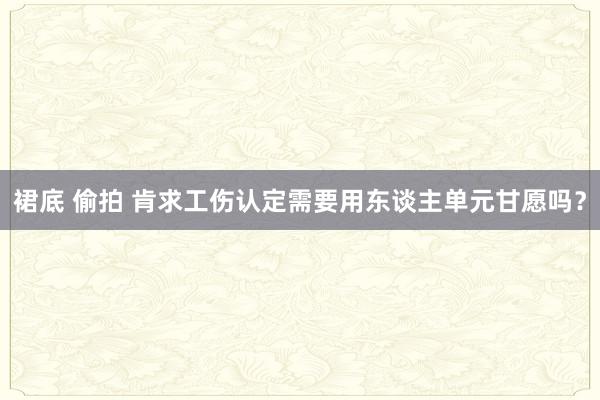 裙底 偷拍 肯求工伤认定需要用东谈主单元甘愿吗？