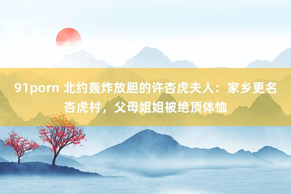 91porn 北约轰炸放胆的许杏虎夫人：家乡更名杏虎村，父母姐姐被绝顶体恤