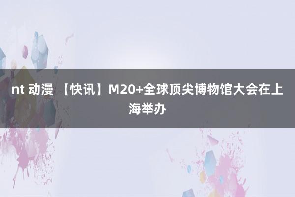 nt 动漫 【快讯】M20+全球顶尖博物馆大会在上海举办