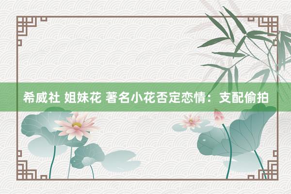 希威社 姐妹花 著名小花否定恋情：支配偷拍