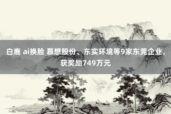 白鹿 ai换脸 慕想股份、东实环境等9家东莞企业，获奖励749万元