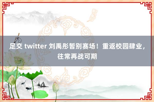 足交 twitter 刘禹彤暂别赛场！重返校园肆业，往常再战可期