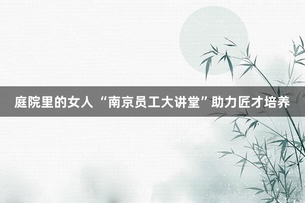 庭院里的女人 “南京员工大讲堂”助力匠才培养