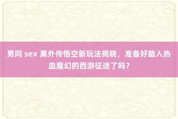 男同 sex 黑外传悟空新玩法揭晓，准备好踏入热血魔幻的西游征途了吗？