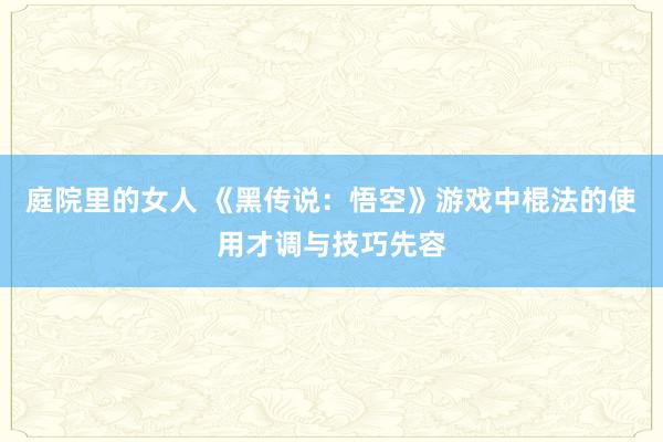 庭院里的女人 《黑传说：悟空》游戏中棍法的使用才调与技巧先容
