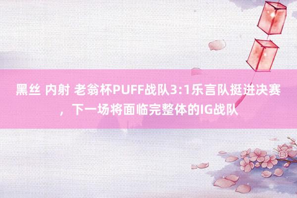 黑丝 内射 老翁杯PUFF战队3:1乐言队挺进决赛，下一场将面临完整体的IG战队