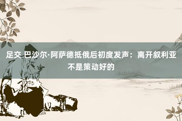 足交 巴沙尔·阿萨德抵俄后初度发声：离开叙利亚不是策动好的