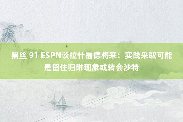 黑丝 91 ESPN谈拉什福德将来：实践采取可能是留住归附现象或转会沙特