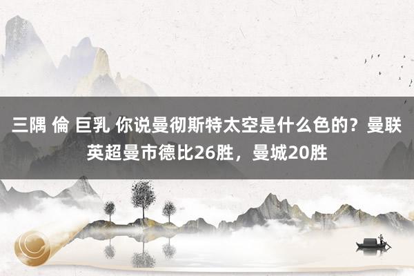 三隅 倫 巨乳 你说曼彻斯特太空是什么色的？曼联英超曼市德比26胜，曼城20胜