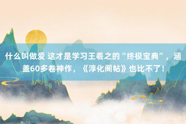 什么叫做爱 这才是学习王羲之的“终极宝典”，涵盖60多卷神作，《淳化阁帖》也比不了！