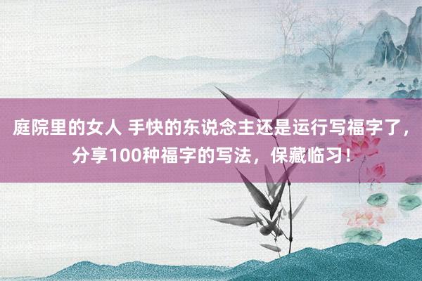 庭院里的女人 手快的东说念主还是运行写福字了，分享100种福字的写法，保藏临习！