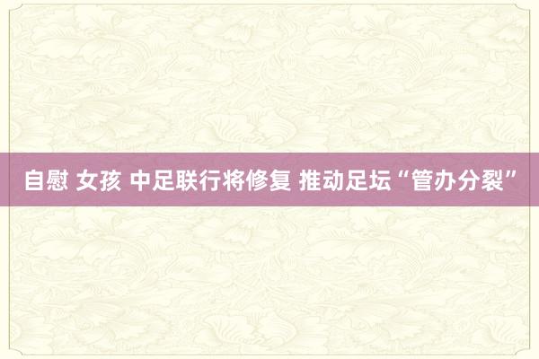 自慰 女孩 中足联行将修复 推动足坛“管办分裂”