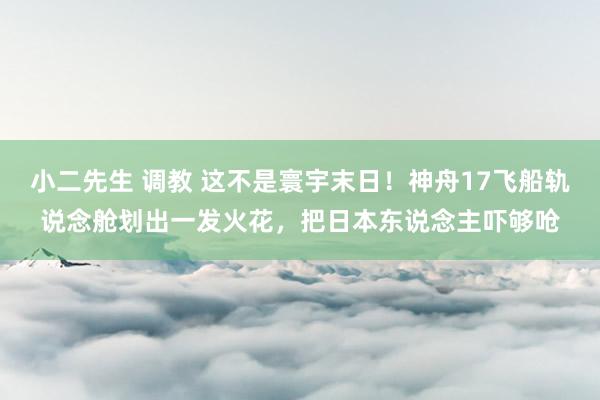 小二先生 调教 这不是寰宇末日！神舟17飞船轨说念舱划出一发火花，把日本东说念主吓够呛