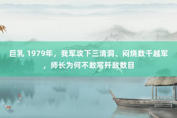 巨乳 1979年，我军攻下三清洞、闷烧数千越军，师长为何不敢写歼敌数目