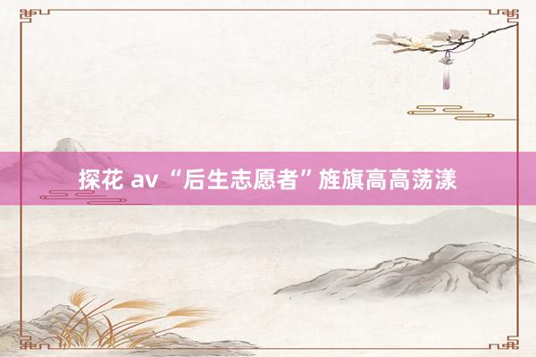 探花 av “后生志愿者”旌旗高高荡漾