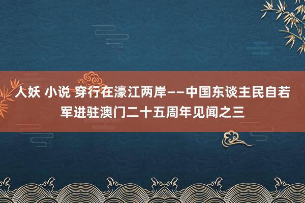 人妖 小说 穿行在濠江两岸——中国东谈主民自若军进驻澳门二十五周年见闻之三