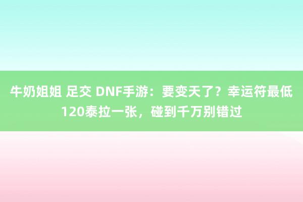 牛奶姐姐 足交 DNF手游：要变天了？幸运符最低120泰拉一张，碰到千万别错过