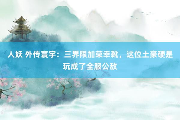 人妖 外传寰宇：三界限加荣幸靴，这位土豪硬是玩成了全服公敌