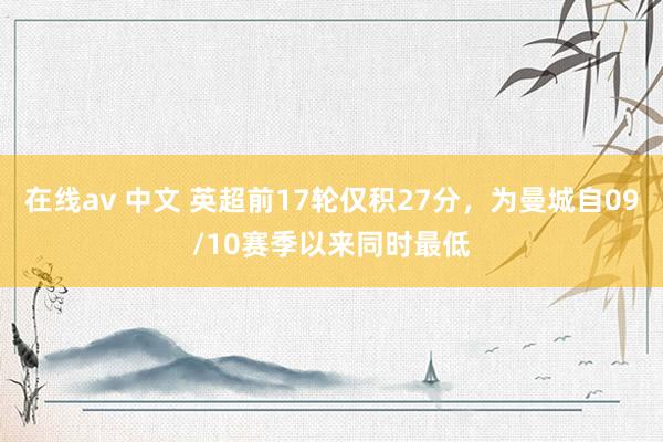 在线av 中文 英超前17轮仅积27分，为曼城自09/10赛季以来同时最低