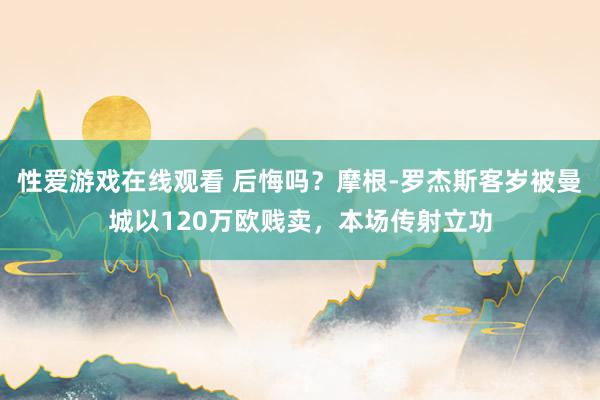 性爱游戏在线观看 后悔吗？摩根-罗杰斯客岁被曼城以120万欧贱卖，本场传射立功