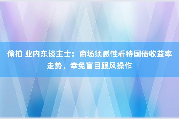 偷拍 业内东谈主士：商场须感性看待国债收益率走势，幸免盲目跟风操作